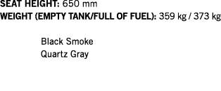 SEAT HEIGHT: 650 mm WEIGHT (EMPTY TANK FULL OF FUEL): 359 kg   373 kg   Black Smoke Quartz Gray