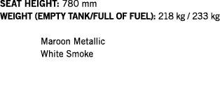 SEAT HEIGHT: 780 mm WEIGHT (EMPTY TANK FULL OF FUEL): 218 kg   233 kg  Maroon Metallic White Smoke