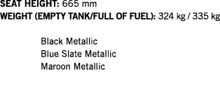 SEAT HEIGHT: 665 mm WEIGHT (EMPTY TANK FULL OF FUEL): 324 kg   335 kg  Black Metallic Blue Slate Metallic Maroon Meta   